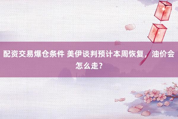 配资交易爆仓条件 美伊谈判预计本周恢复，油价会怎么走？