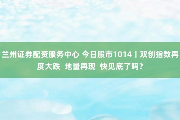 兰州证券配资服务中心 今日股市1014丨双创指数再度大跌  地量再现  快见底了吗？