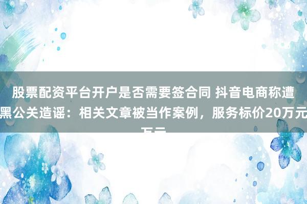 股票配资平台开户是否需要签合同 抖音电商称遭黑公关造谣：相关文章被当作案例，服务标价20万元
