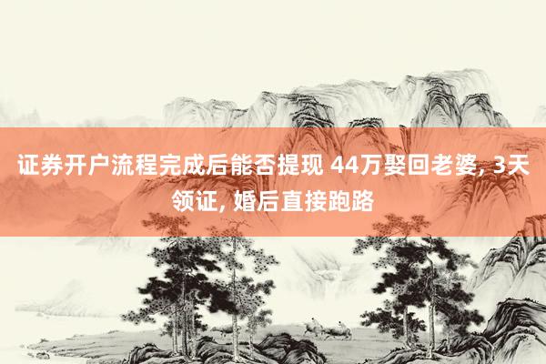 证券开户流程完成后能否提现 44万娶回老婆, 3天领证, 婚后直接跑路