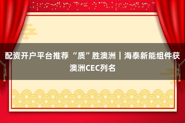 配资开户平台推荐 “质”胜澳洲｜海泰新能组件获澳洲CEC列名