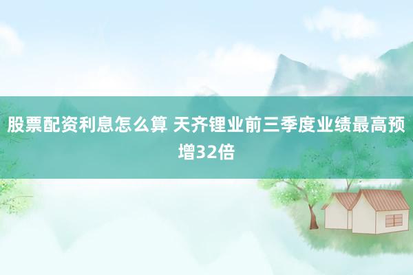 股票配资利息怎么算 天齐锂业前三季度业绩最高预增32倍