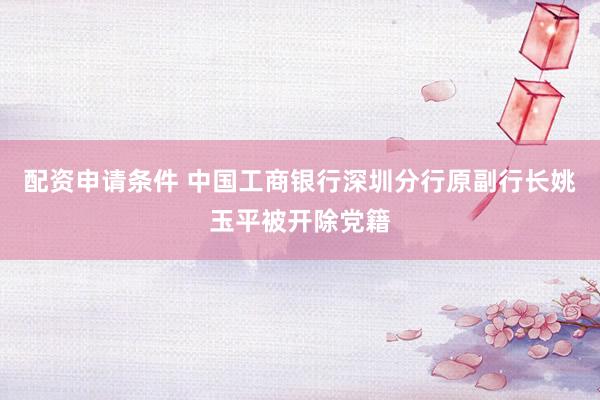 配资申请条件 中国工商银行深圳分行原副行长姚玉平被开除党籍