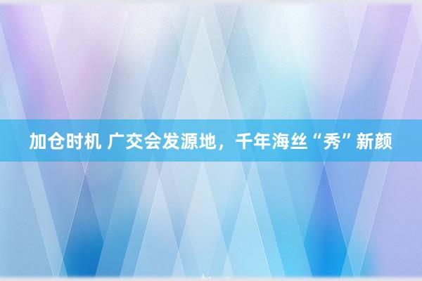 加仓时机 广交会发源地，千年海丝“秀”新颜