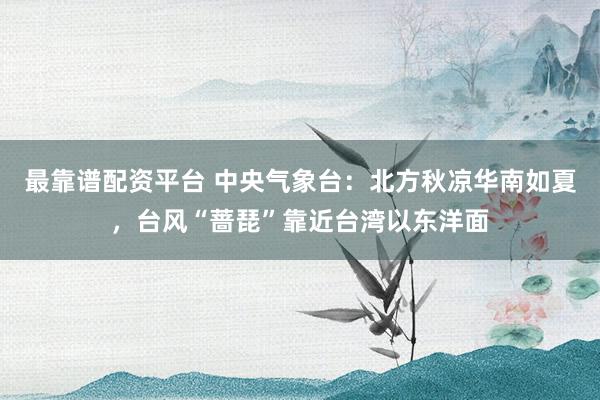 最靠谱配资平台 中央气象台：北方秋凉华南如夏，台风“蔷琵”靠近台湾以东洋面